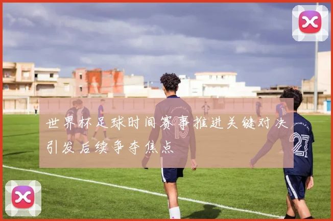 世界杯足球时间赛事推进关键对决引发后续争夺焦点