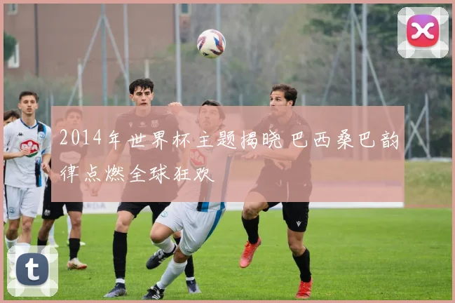 2014年世界杯主题揭晓 巴西桑巴韵律点燃全球狂欢
