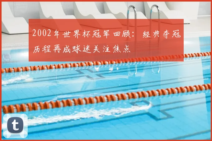 2002年世界杯冠军回顾：经典夺冠历程再成球迷关注焦点