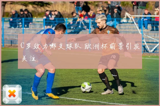 C罗效力哪支球队 欧洲杯前景引发关注